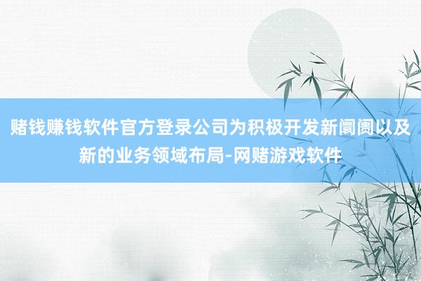 赌钱赚钱软件官方登录公司为积极开发新阛阓以及新的业务领域布局-网赌游戏软件