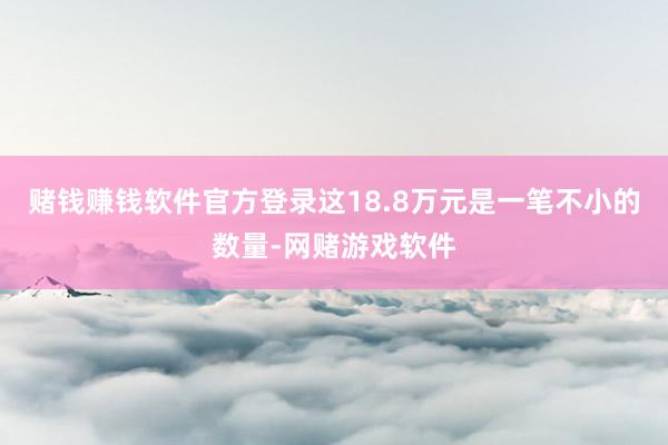 赌钱赚钱软件官方登录这18.8万元是一笔不小的数量-网赌游戏软件