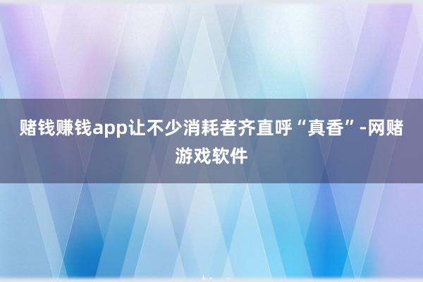 赌钱赚钱app让不少消耗者齐直呼“真香”-网赌游戏软件