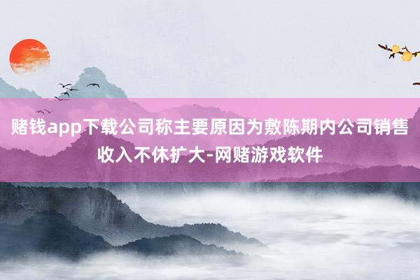 赌钱app下载公司称主要原因为敷陈期内公司销售收入不休扩大-网赌游戏软件