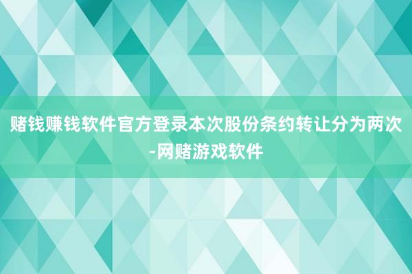 赌钱赚钱软件官方登录本次股份条约转让分为两次-网赌游戏软件