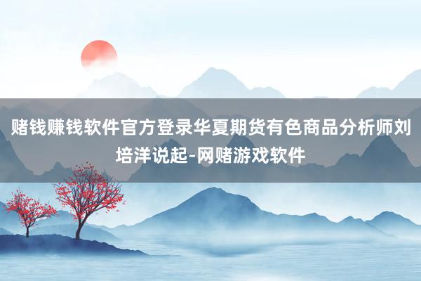赌钱赚钱软件官方登录华夏期货有色商品分析师刘培洋说起-网赌游戏软件