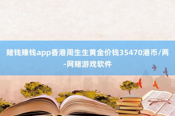 赌钱赚钱app香港周生生黄金价钱35470港币/两-网赌游戏软件