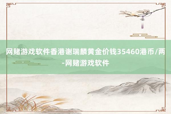 网赌游戏软件香港谢瑞麟黄金价钱35460港币/两-网赌游戏软件