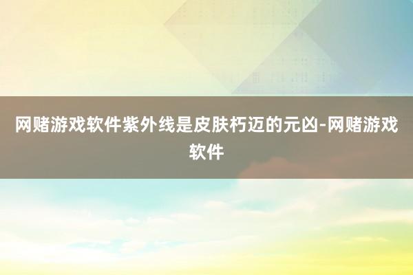 网赌游戏软件紫外线是皮肤朽迈的元凶-网赌游戏软件