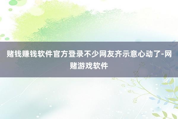 赌钱赚钱软件官方登录不少网友齐示意心动了-网赌游戏软件