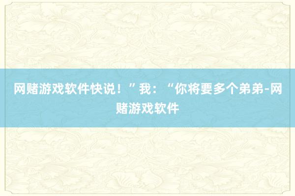 网赌游戏软件快说！”我：“你将要多个弟弟-网赌游戏软件