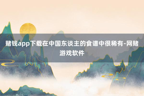 赌钱app下载在中国东谈主的食谱中很稀有-网赌游戏软件