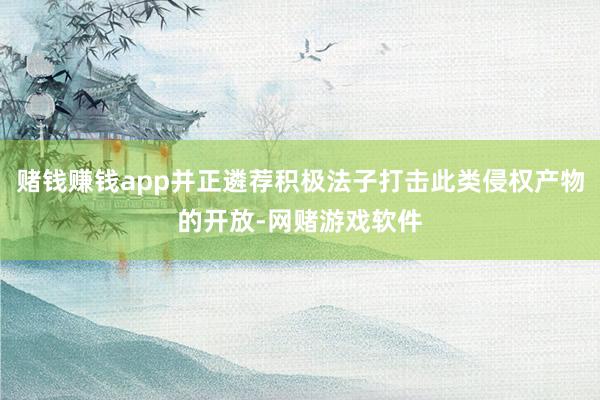 赌钱赚钱app并正遴荐积极法子打击此类侵权产物的开放-网赌游戏软件