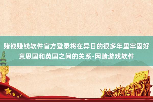 赌钱赚钱软件官方登录将在异日的很多年里牢固好意思国和英国之间的关系-网赌游戏软件