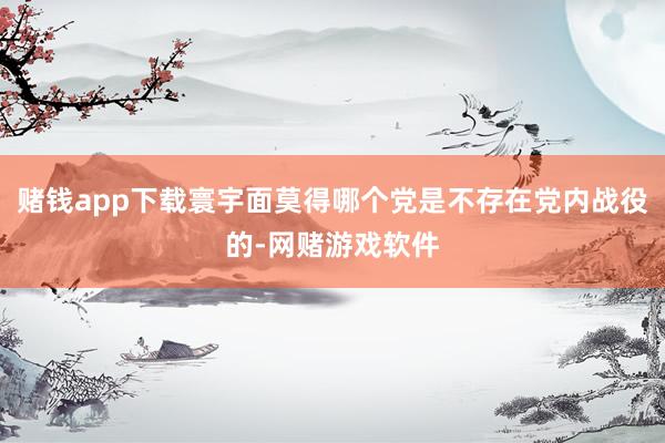 赌钱app下载寰宇面莫得哪个党是不存在党内战役的-网赌游戏软件