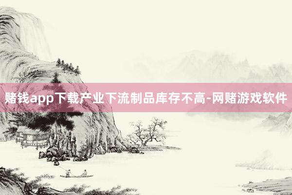 赌钱app下载产业下流制品库存不高-网赌游戏软件