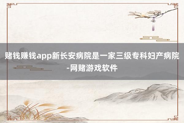 赌钱赚钱app新长安病院是一家三级专科妇产病院-网赌游戏软件