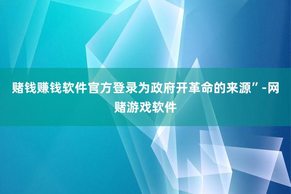 赌钱赚钱软件官方登录为政府开革命的来源”-网赌游戏软件