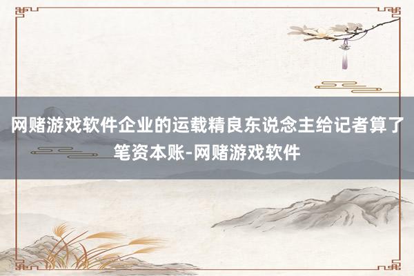 网赌游戏软件企业的运载精良东说念主给记者算了笔资本账-网赌游戏软件