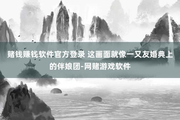 赌钱赚钱软件官方登录 这画面就像一又友婚典上的伴娘团-网赌游戏软件
