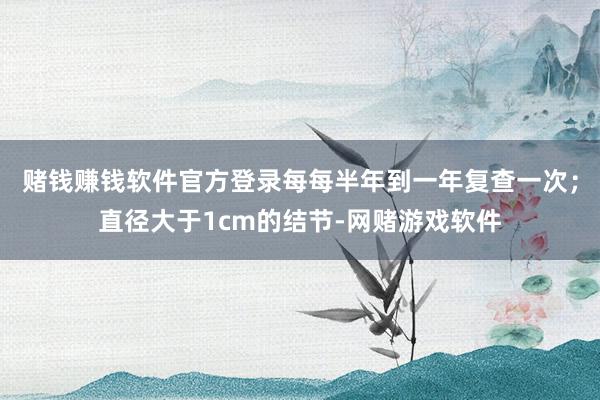 赌钱赚钱软件官方登录每每半年到一年复查一次；直径大于1cm的结节-网赌游戏软件