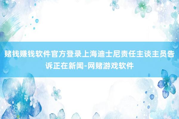赌钱赚钱软件官方登录上海迪士尼责任主谈主员告诉正在新闻-网赌游戏软件