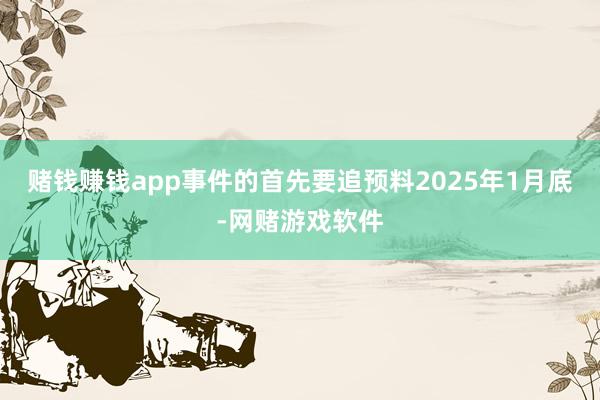 赌钱赚钱app事件的首先要追预料2025年1月底-网赌游戏软件
