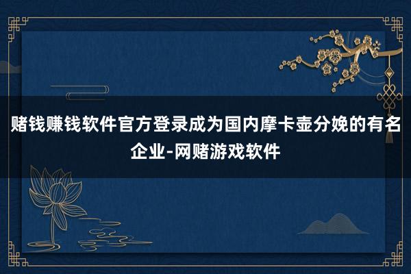 赌钱赚钱软件官方登录成为国内摩卡壶分娩的有名企业-网赌游戏软件