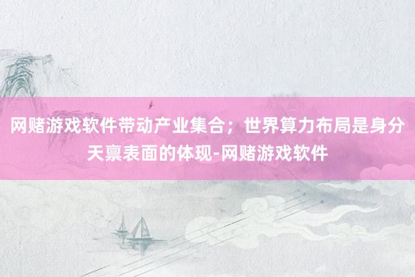 网赌游戏软件带动产业集合；世界算力布局是身分天禀表面的体现-网赌游戏软件