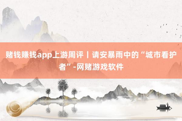 赌钱赚钱app上游周评丨请安暴雨中的“城市看护者”-网赌游戏软件