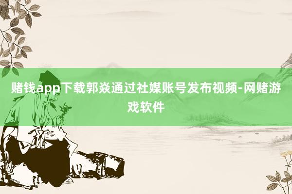 赌钱app下载郭焱通过社媒账号发布视频-网赌游戏软件