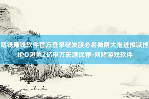 赌钱赚钱软件官方登录破发股必易微两大推进拟减捏 IPO超募2亿申万宏源保荐-网赌游戏软件