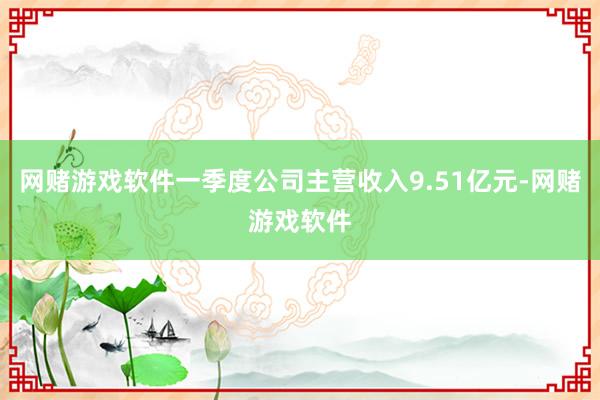 网赌游戏软件一季度公司主营收入9.51亿元-网赌游戏软件