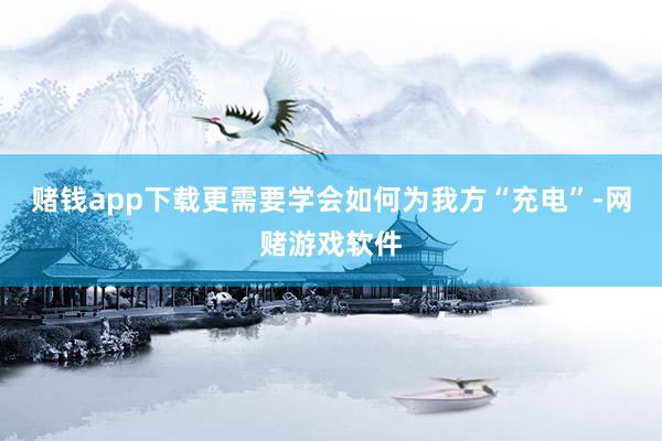 赌钱app下载更需要学会如何为我方“充电”-网赌游戏软件