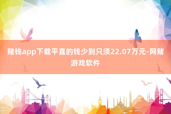 赌钱app下载平直的钱少到只须22.07万元-网赌游戏软件
