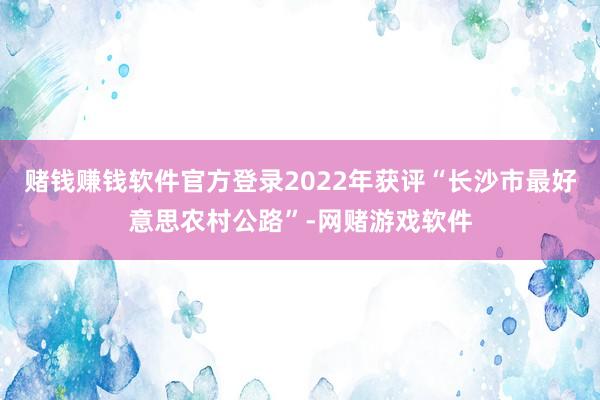 赌钱赚钱软件官方登录2022年获评“长沙市最好意思农村公路”-网赌游戏软件