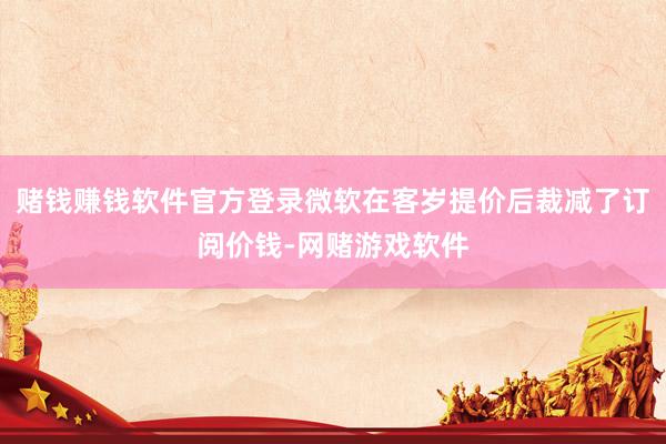 赌钱赚钱软件官方登录微软在客岁提价后裁减了订阅价钱-网赌游戏软件