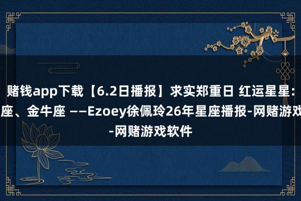 赌钱app下载【6.2日播报】求实郑重日 红运星星: 摩羯座、金牛座 ——Ezoey徐佩玲26年星座播报-网赌游戏软件