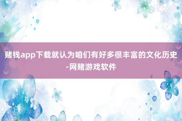 赌钱app下载就认为咱们有好多很丰富的文化历史-网赌游戏软件