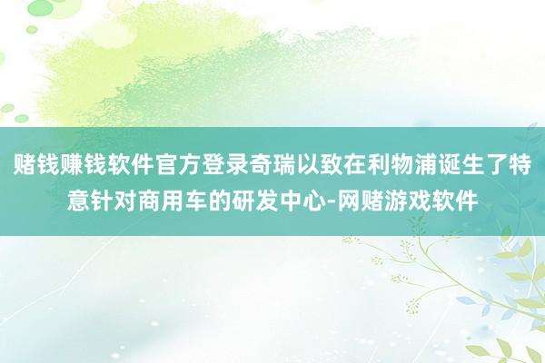 赌钱赚钱软件官方登录奇瑞以致在利物浦诞生了特意针对商用车的研发中心-网赌游戏软件