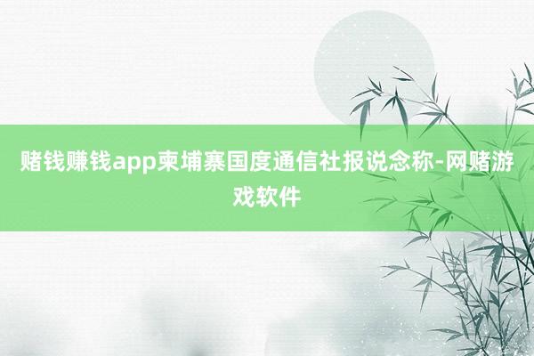 赌钱赚钱app柬埔寨国度通信社报说念称-网赌游戏软件