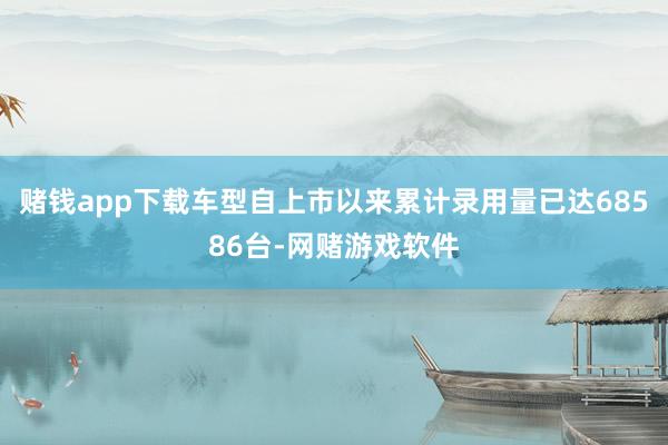 赌钱app下载车型自上市以来累计录用量已达68586台-网赌游戏软件