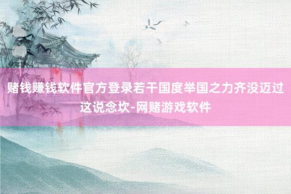 赌钱赚钱软件官方登录若干国度举国之力齐没迈过这说念坎-网赌游戏软件