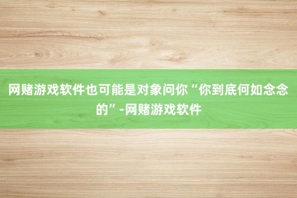 网赌游戏软件也可能是对象问你“你到底何如念念的”-网赌游戏软件