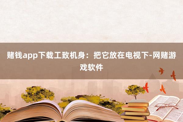 赌钱app下载工致机身：把它放在电视下-网赌游戏软件