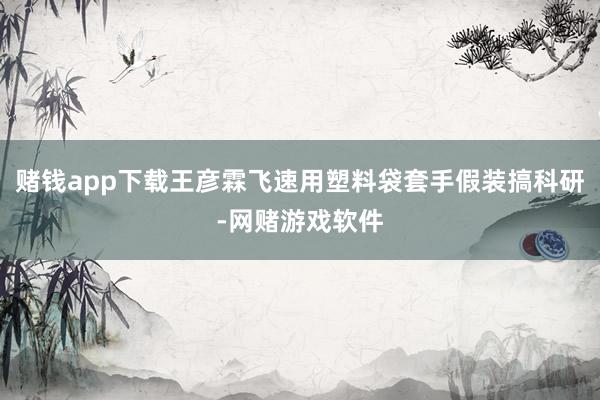 赌钱app下载王彦霖飞速用塑料袋套手假装搞科研-网赌游戏软件