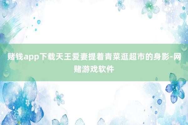 赌钱app下载天王爱妻提着青菜逛超市的身影-网赌游戏软件