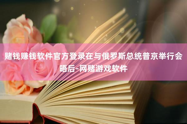 赌钱赚钱软件官方登录在与俄罗斯总统普京举行会晤后-网赌游戏软件