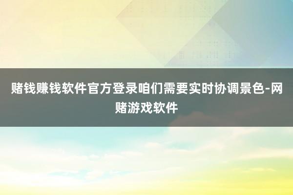 赌钱赚钱软件官方登录咱们需要实时协调景色-网赌游戏软件