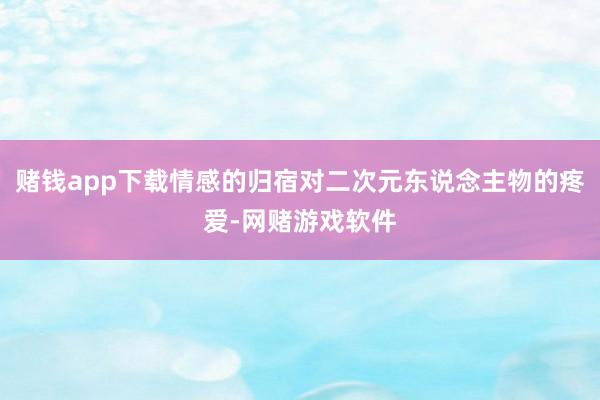 赌钱app下载情感的归宿对二次元东说念主物的疼爱-网赌游戏软件