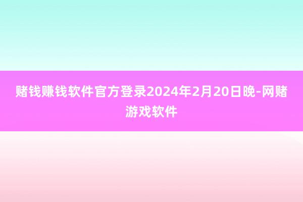 赌钱赚钱软件官方登录2024年2月20日晚-网赌游戏软件