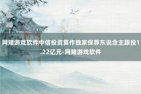 网赌游戏软件中信投资算作独家保荐东说念主跟投1.22亿元-网赌游戏软件