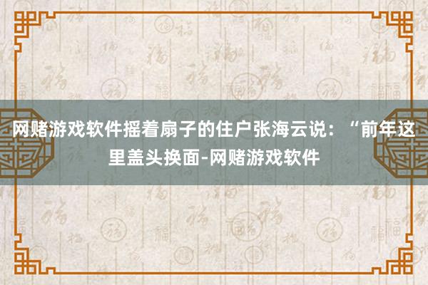 网赌游戏软件摇着扇子的住户张海云说:“前年这里盖头换面-网赌游戏软件