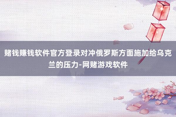 赌钱赚钱软件官方登录对冲俄罗斯方面施加给乌克兰的压力-网赌游戏软件